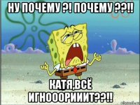 ну почему ?! почему ??!! катя,всё игнооорииит??!!