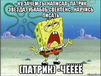 - ну зачем ты написал "патрик звезда,губкабоб свекпенс„ научись писать (патрик) -чёёёё