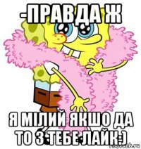 -правда ж я мілий якшо да то з тебе лайк:)