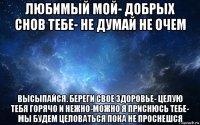 любимый мой- добрых снов тебе- не думай не очем высыпайся. береги свое здоровье- целую тебя горячо и нежно-можно я приснюсь тебе- мы будем целоваться пока не проснешся