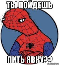 ты пойдешь пить явку??