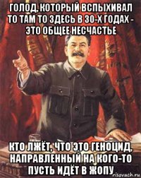 голод, который вспыхивал то там то здесь в 30-х годах - это общее несчастье кто лжёт, что это геноцид, направленный на кого-то пусть идёт в жопу