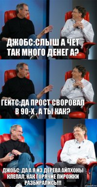 джобс:слыш а чет так много денег а? гейтс:да прост своровал в 90-х , а ты как? джобс: да а я из дерева айпхоны клепал. как горячие пирожки разбирались!!!