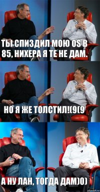 Ты спиздил мою OS в 85, нихера я те не дам. Но я же толстил!(9(9 А ну лан, тогда дам)0)