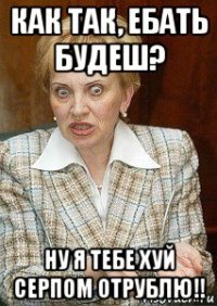 как так, ебать будеш? ну я тебе хуй серпом отрублю!!