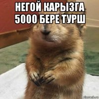 негой карызга 5000 бере турш 