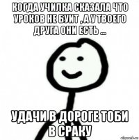 когда училка сказала что уроков не буит , а у твоего друга они есть ... удачи в дороге тоби в сраку