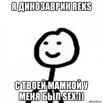 я динозаврик reks с твоей мамкой у меня был sex:))