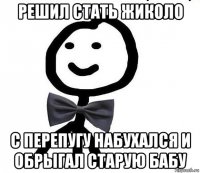 решил стать жиколо с перепугу набухался и обрыгал старую бабу