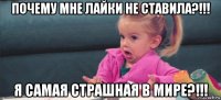 почему мне лайки не ставила?!!! я самая страшная в мире?!!!