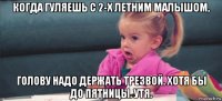 когда гуляешь с 2-х летним малышом, голову надо держать трезвой. хотя бы до пятницы. утя.