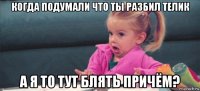 когда подумали что ты разбил телик а я то тут блять причём?