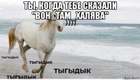 ты, когда тебе сказали "вон_там_халява" 