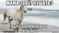 мама зовёт кушать? тыгыдык тыгыдык тыгыдык