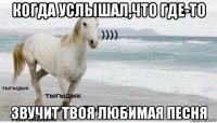 когда услышал,что где-то звучит твоя любимая песня