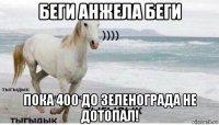 беги анжела беги пока 400 до зеленограда не дотопал!