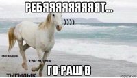 ребяяяяяяяяят... го раш в