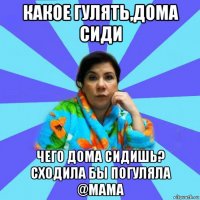 какое гулять,дома сиди чего дома сидишь? сходила бы погуляла @мама