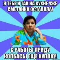 я тебе и так на кухне уже сметанки оставила! с работы приду колбасы ещё куплю!