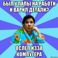 был у папы на работи и варил детали? ослеп изза компутера