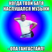 когда твой батя наслушался музыки - опа гангастайл!