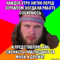 каждое утро зигую перед зеркалом, когда на работу собираюсь и представляю, как сионисты наблюдают за мной, и дрожат