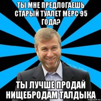 ты мне предлогаешь старый туалет мерс 95 года? ты лучше продай нищебродам талдыка