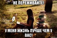 не переживайте! у меня жизнь лучше чем у вас!