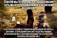 совсем мы оторвались от нашей жизни хоть мь и покупаем книжки н не читаем их совсем! что оторватся нам от гаджитов мы выйдем погулять с друзями . а если дожик или снег тогда мы книжки почитаем или мы с друзями посидим ! но это же совет воспользуйтись вы им !!