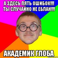 а здесь пять ошибок!!! ты случайно не еблан!!! академик глоба