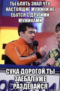 ты блять знал что настоящие мужики не ебутся с другими мужиками сука дорогой ты заебал уже раздевайся