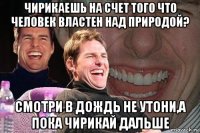 чирикаешь на счет того что человек властен над природой? смотри в дождь не утони,а пока чирикай дальше