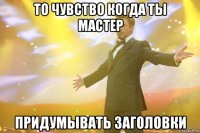 то чувство когда ты мастер придумывать заголовки