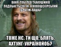 ваня, тобі лев тхакушинів подобається? ні. а новошехірський ібрагім-паша? тоже нє. ти що, блять, ахтунг-українойоб?