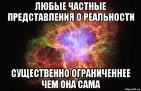 любые частные представления о реальности существенно ограниченнее чем она сама