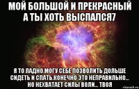 мой большой и прекрасный а ты хоть выспался7 я то ладно.могу себе позволить дольше сидеть и спать.конечно это неправильно... но нехватает силы воли... твоя