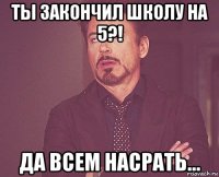 ты закончил школу на 5?! да всем насрать...