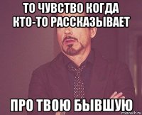 то чувство когда кто-то рассказывает про твою бывшую