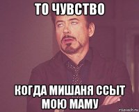 то чувство когда мишаня ссыт мою маму