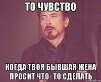 то чувство когда твоя бывшая жена просит что- то сделать