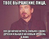 твоё выражение лица, когда начал играть сильнее своих друзей и вышел на новый уровень b-rang