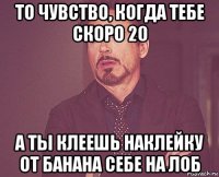 то чувство, когда тебе скоро 20 а ты клеешь наклейку от банана себе на лоб