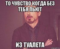 то чувство когда без тебя пьют из туалета