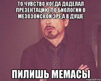 то чувство когда доделал презентацию по биологии о мезозойской эре,а в душе пилишь мемасы