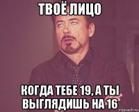 твоё лицо когда тебе 19, а ты выглядишь на 16