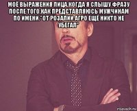 моё выражения лица,когда я слышу фразу после того,как представляюсь мужчинам по имени."от розалии агро ещё никто не убегал" 