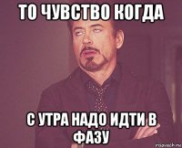 то чувство когда с утра надо идти в фазу