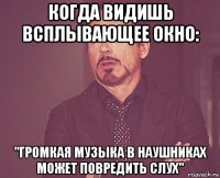 когда видишь всплывающее окно: "громкая музыка в наушниках может повредить слух"