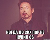  когда до сих пор не купил cs