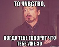 то чувство, когда тебе говорят что тебе уже 30